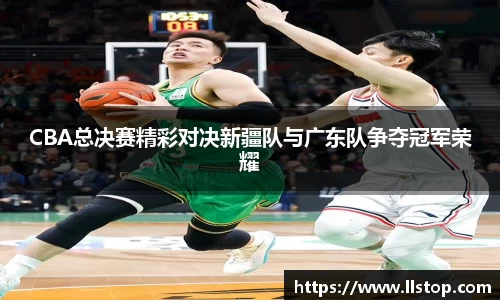 CBA总决赛精彩对决新疆队与广东队争夺冠军荣耀