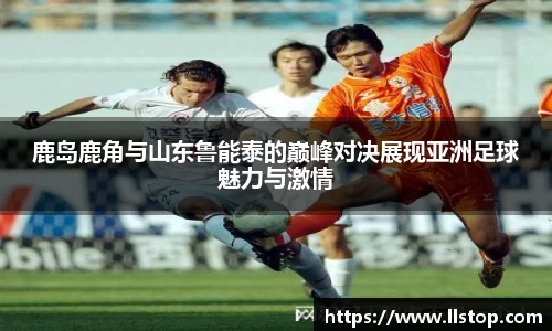 鹿岛鹿角与山东鲁能泰的巅峰对决展现亚洲足球魅力与激情